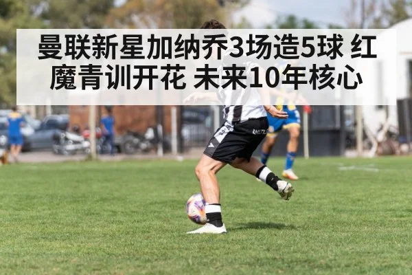 曼联新星加纳乔3场造5球 红魔青训开花 未来10年核心