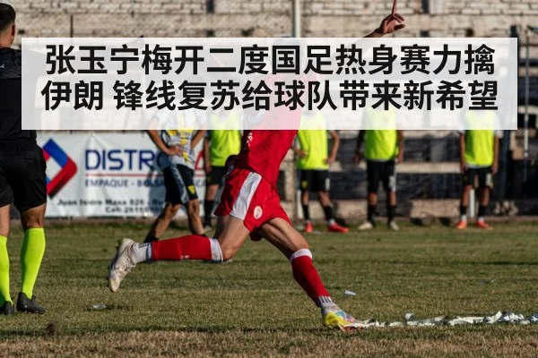 张玉宁梅开二度国足热身赛力擒伊朗 锋线复苏给球队带来新希望