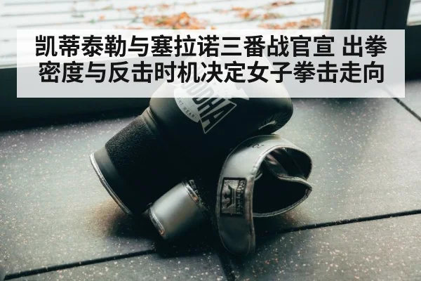 凯蒂泰勒与塞拉诺三番战官宣 出拳密度与反击时机决定女子拳击走向